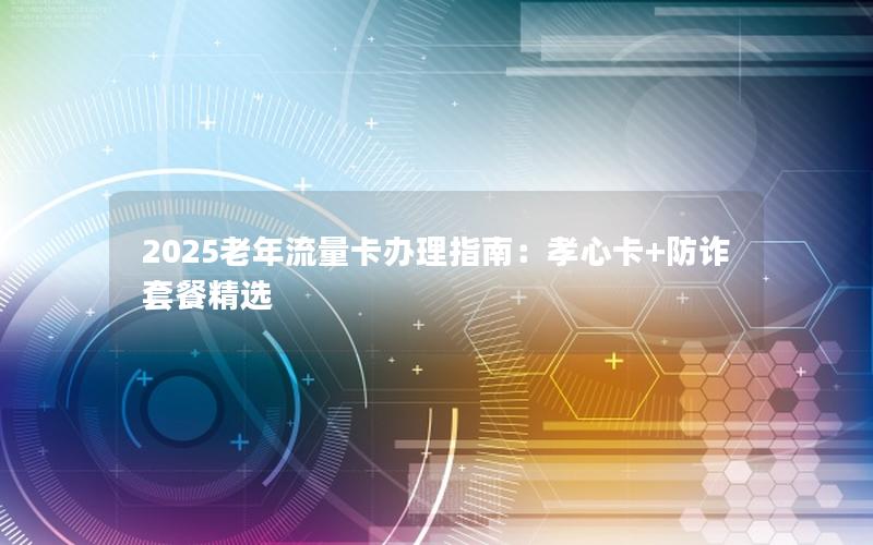 2025老年流量卡办理指南：孝心卡+防诈套餐精选