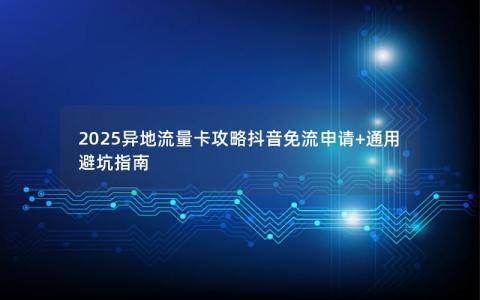 2025异地流量卡攻略抖音免流申请+通用避坑指南