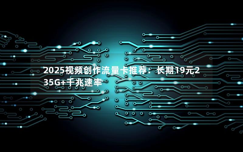 2025视频创作流量卡推荐：长期19元235G+千兆速率