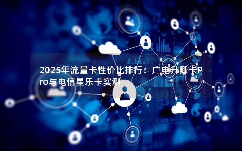 2025年流量卡性价比排行：广电升卿卡Pro与电信星乐卡实测