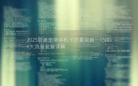 2025联通宽带手机卡流量攻略：150G+大流量套餐详解