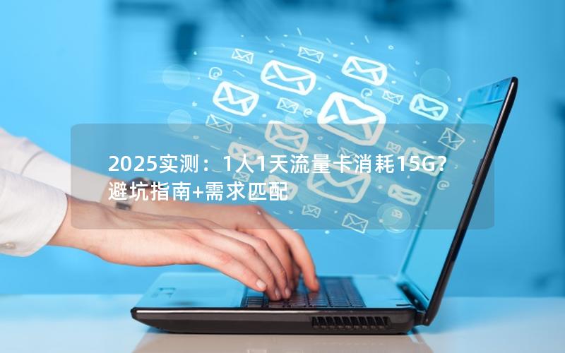 2025实测：1人1天流量卡消耗15G？避坑指南+需求匹配