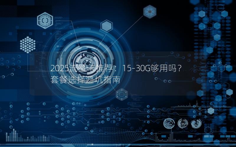 2025流量卡推荐：15-30G够用吗？套餐选择避坑指南