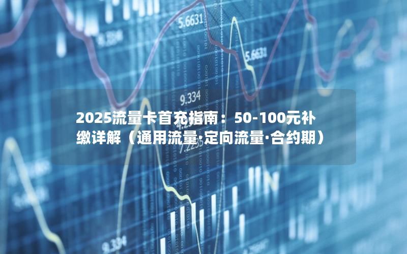 2025流量卡首充指南：50-100元补缴详解（通用流量·定向流量·合约期）
