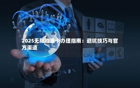 2025无限流量卡办理指南：避坑技巧与官方渠道