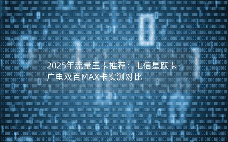 2025年流量王卡推荐：电信星跃卡-广电双百MAX卡实测对比