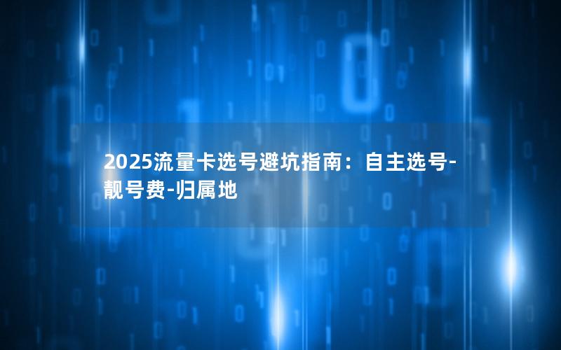 2025流量卡选号避坑指南：自主选号-靓号费-归属地