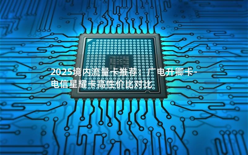 2025境内流量卡推荐：广电升卿卡-电信星耀卡高性价比对比
