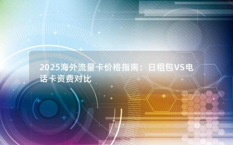 2025海外流量卡价格指南：日租包VS电话卡资费对比