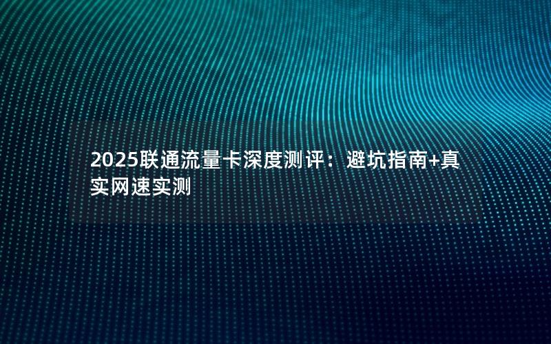 2025联通流量卡深度测评：避坑指南+真实网速实测
