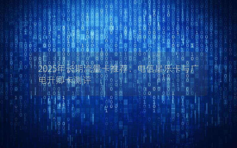 2025年长期流量卡推荐：电信星乐卡与广电升卿卡测评