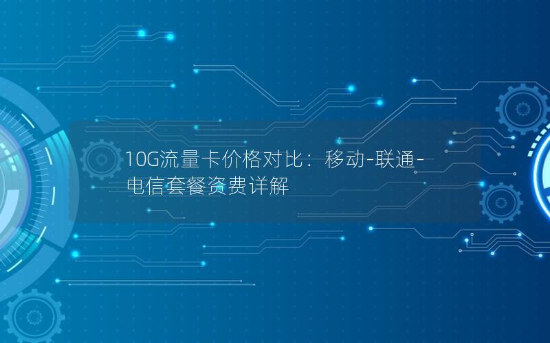 10G流量卡价格对比：移动-联通-电信套餐资费详解