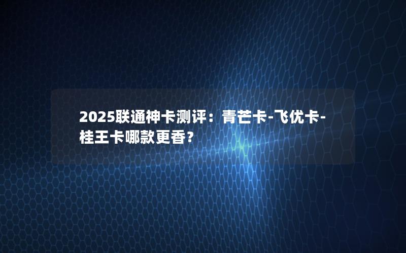 2025联通神卡测评：青芒卡-飞优卡-桂王卡哪款更香？