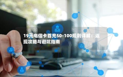 19元电信卡首充50-100规则详解：返现攻略与避坑指南