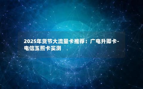 2025年货节大流量卡推荐：广电升卿卡-电信玉照卡实测