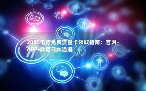 2025电信免费流量卡领取指南：官网-APP-微信三大通道