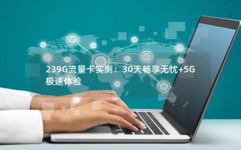 239G流量卡实测：30天畅享无忧+5G极速体验