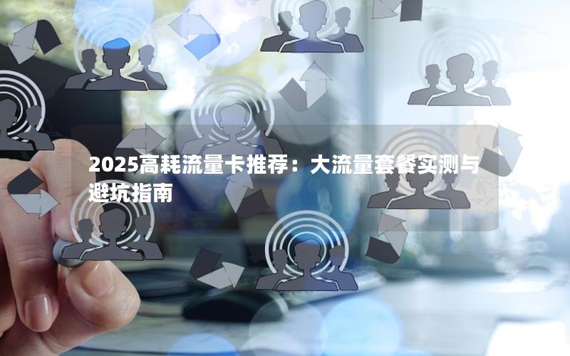 2025高耗流量卡推荐：大流量套餐实测与避坑指南