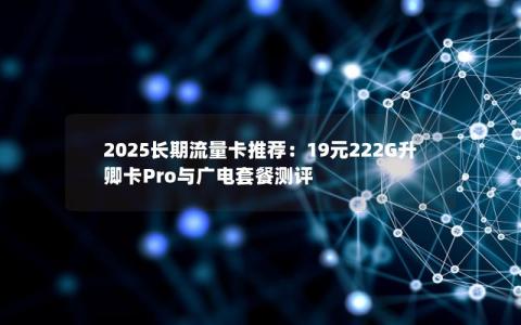 2025长期流量卡推荐：19元222G升卿卡Pro与广电套餐测评