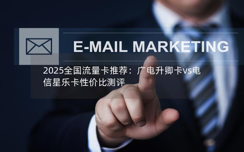 2025全国流量卡推荐：广电升卿卡vs电信星乐卡性价比测评
