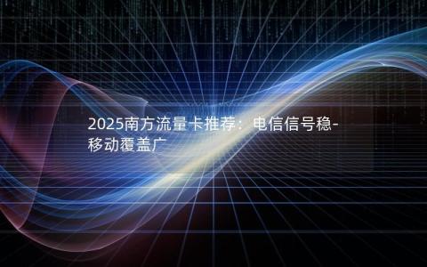 2025南方流量卡推荐：电信信号稳-移动覆盖广