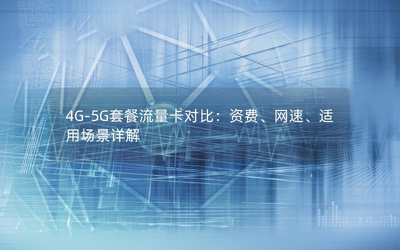 4G-5G套餐流量卡对比：资费、网速、适用场景详解