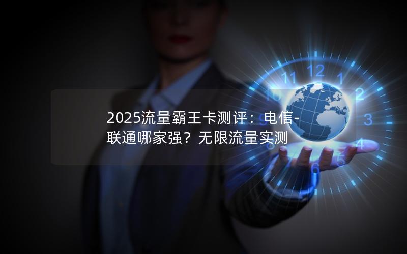 2025流量霸王卡测评：电信-联通哪家强？无限流量实测