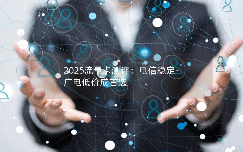 2025流量卡测评：电信稳定-广电低价成首选