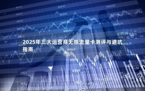 2025年三大运营商无限流量卡测评与避坑指南