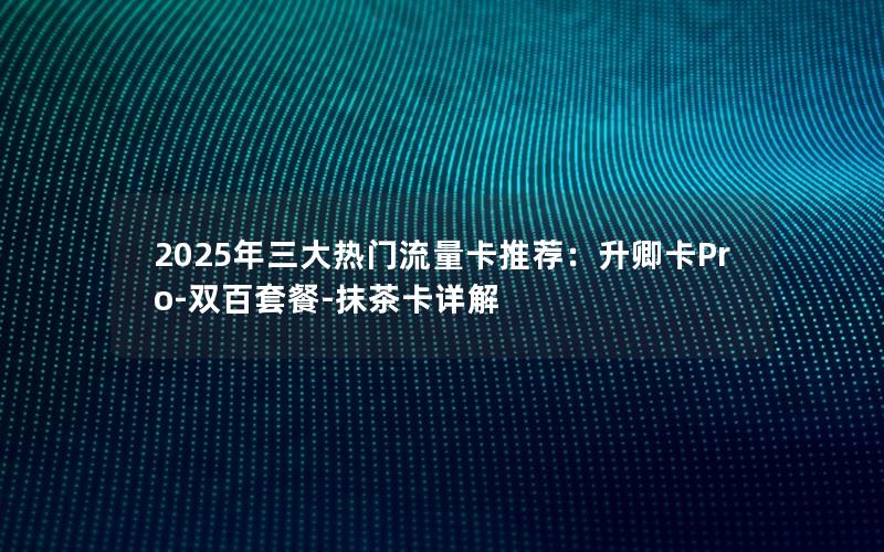 2025年三大热门流量卡推荐：升卿卡Pro-双百套餐-抹茶卡详解