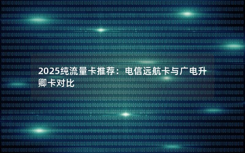 2025纯流量卡推荐：电信远航卡与广电升卿卡对比