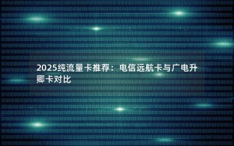 2025纯流量卡推荐：电信远航卡与广电升卿卡对比
