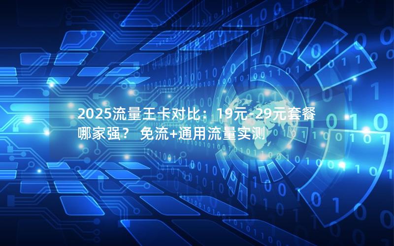 2025流量王卡对比：19元-29元套餐哪家强？ 免流+通用流量实测