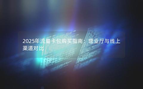2025年流量卡包购买指南：营业厅与线上渠道对比