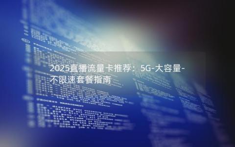 2025直播流量卡推荐：5G-大容量-不限速套餐指南