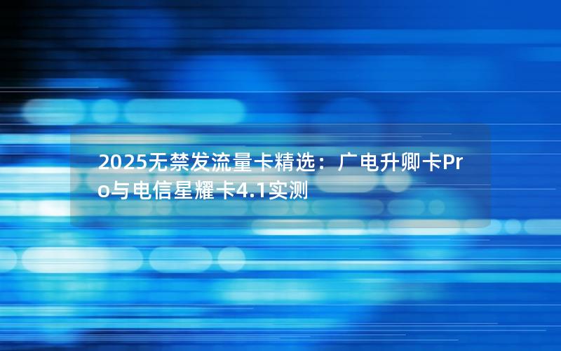 2025无禁发流量卡精选：广电升卿卡Pro与电信星耀卡4.1实测