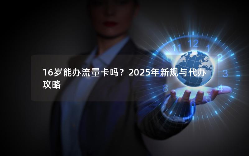 16岁能办流量卡吗？2025年新规与代办攻略