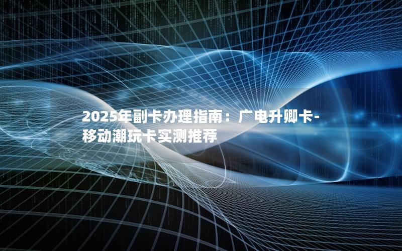 2025年副卡办理指南：广电升卿卡-移动潮玩卡实测推荐