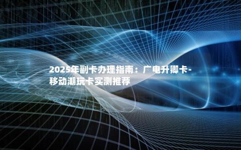 2025年副卡办理指南：广电升卿卡-移动潮玩卡实测推荐