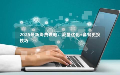 2025最新降费攻略：流量优化+套餐更换技巧