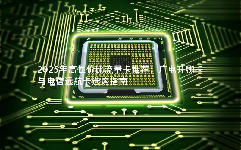 2025年高性价比流量卡推荐：广电升卿卡与电信远航卡选购指南