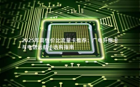 2025年高性价比流量卡推荐：广电升卿卡与电信远航卡选购指南