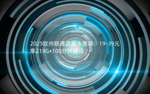 2025钦州联通流量卡推荐：19-39元享219G+100分钟通话