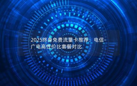 2025终身免费流量卡推荐：电信-广电高性价比套餐对比