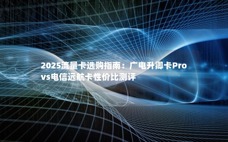 2025流量卡选购指南：广电升卿卡Pro vs电信远航卡性价比测评