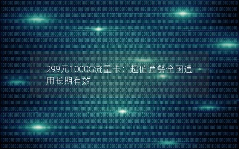 299元1000G流量卡：超值套餐全国通用长期有效