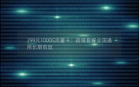 299元1000G流量卡：超值套餐全国通用长期有效