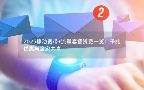 2025移动宽带+流量套餐资费一览：千兆优惠与全家共享